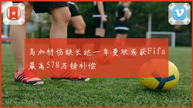 乌加特伤缺长达一年曼联或获Fifa最高578万镑补偿