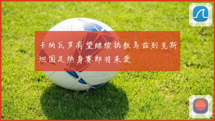 卡纳瓦罗有望继续执教乌兹别克斯坦国足热身赛即将来袭