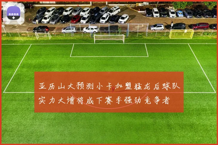 亚历山大预测小卡加盟猛龙后球队实力大增将成下赛季强劲竞争者