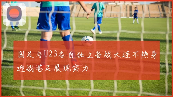 国足与U23各自独立备战大连不热身迎战港足展现实力