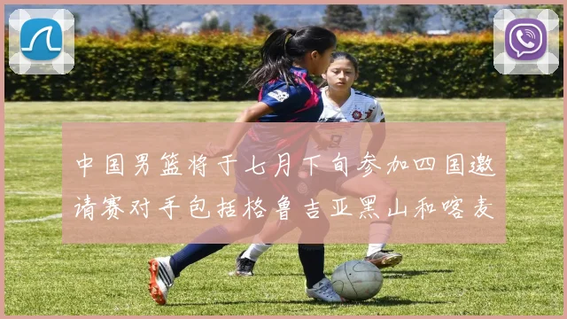 中国男篮将于七月下旬参加四国邀请赛对手包括格鲁吉亚黑山和喀麦隆