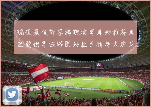 现役最佳阵容揭晓埃奇库姆推荐库里爱德华兹塔图姆杜兰特与文班亚马