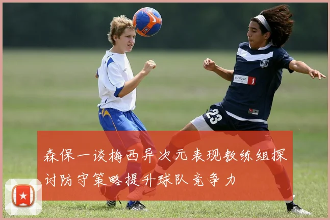 森保一谈梅西异次元表现教练组探讨防守策略提升球队竞争力