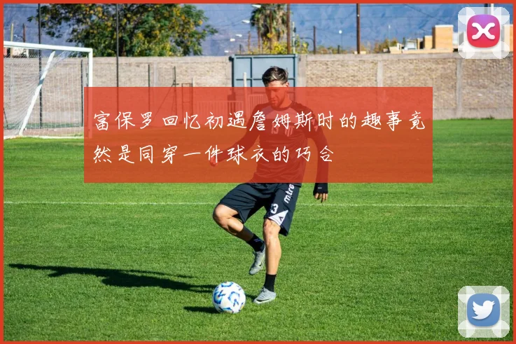 富保罗回忆初遇詹姆斯时的趣事竟然是同穿一件球衣的巧合