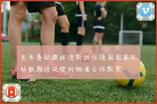 克洛普欲邀林德斯担任德国国家队助教期待延续利物浦合作默契