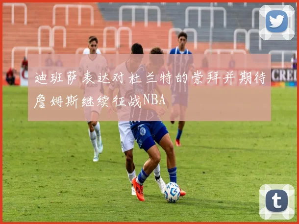 迪班萨表达对杜兰特的崇拜并期待詹姆斯继续征战NBA