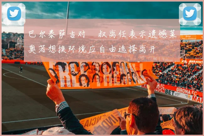 巴尔泰萨吉对囧叔离任表示遗憾莱奥若想换环境应自由选择离开