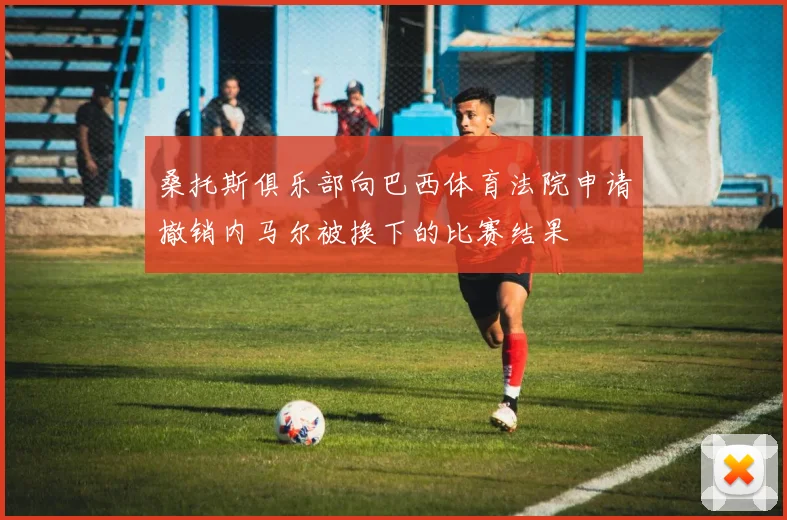 桑托斯俱乐部向巴西体育法院申请撤销内马尔被换下的比赛结果